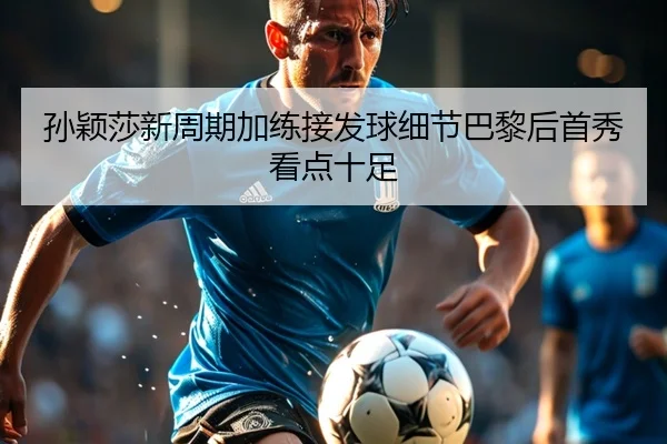 孙颖莎新周期加练接发球细节巴黎后首秀看点十足 | HTHSPORTS