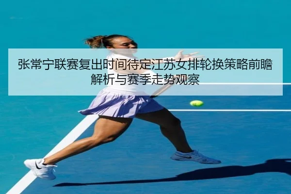 张常宁联赛复出时间待定江苏女排轮换策略前瞻解析与赛季走势观察 | HTHSPORTS