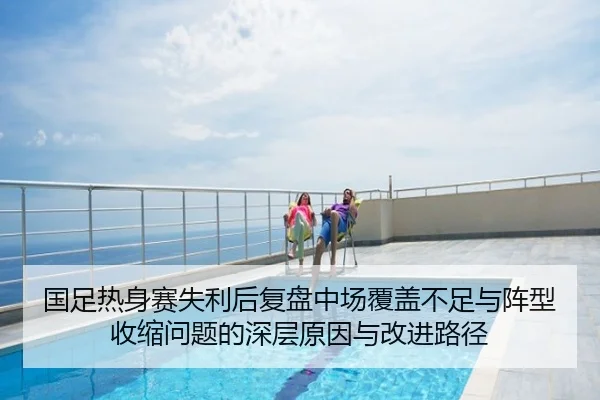 国足热身赛失利后复盘中场覆盖不足与阵型收缩问题的深层原因与改进路径 | HTHSPORTS